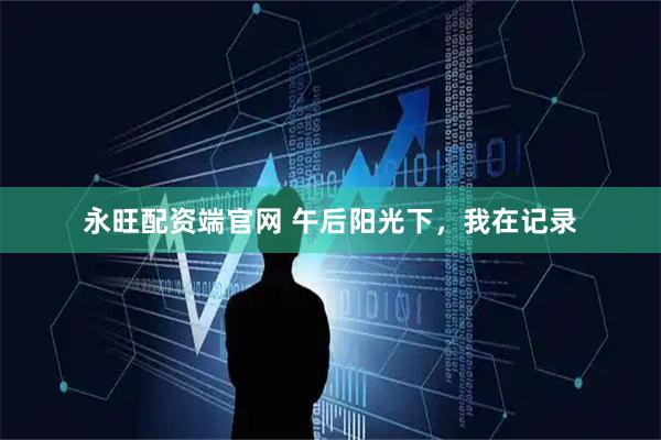 永旺配资端官网 午后阳光下，我在记录