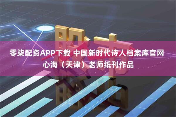 零柒配资APP下载 中国新时代诗人档案库官网 心海（天津）老师纸刊作品