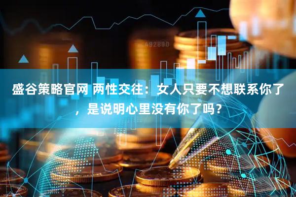 盛谷策略官网 两性交往：女人只要不想联系你了，是说明心里没有你了吗？