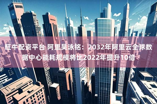 旺牛配资平台 阿里吴泳铭：2032年阿里云全球数据中心能耗规模将比2022年提升10倍