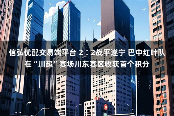 信弘优配交易端平台 2∶2战平遂宁 巴中红叶队在“川超”赛场川东赛区收获首个积分