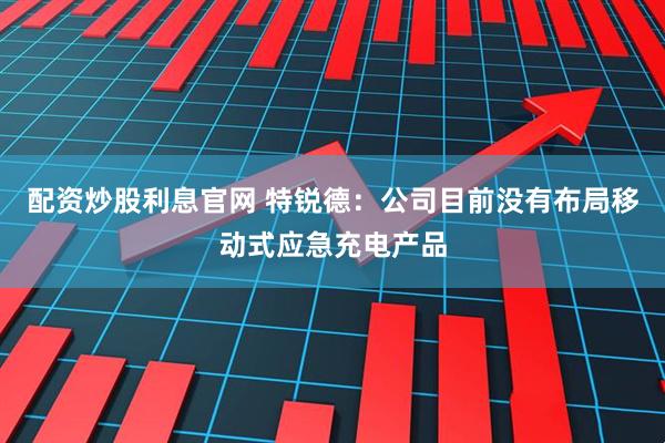 配资炒股利息官网 特锐德：公司目前没有布局移动式应急充电产品