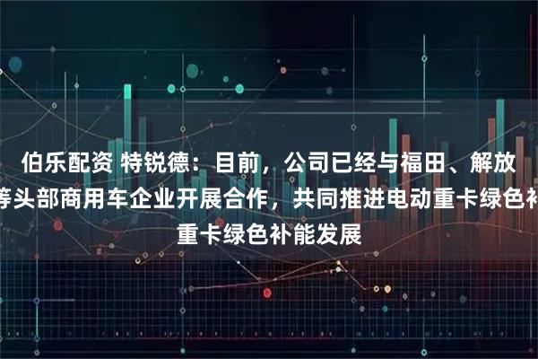 伯乐配资 特锐德：目前，公司已经与福田、解放、陕汽等头部商用车企业开展合作，共同推进电动重卡绿色补能发展