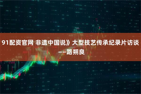 91配资官网 非遗中国说》大型技艺传承纪录片访谈 ——路朔良