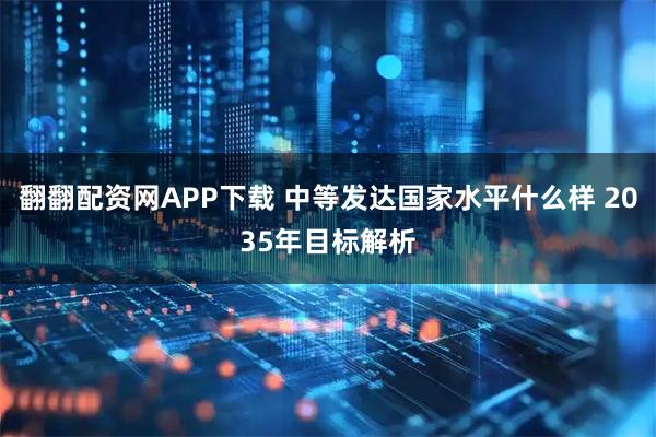 翻翻配资网APP下载 中等发达国家水平什么样 2035年目标解析
