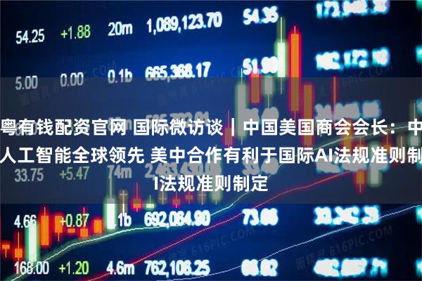 粤有钱配资官网 国际微访谈｜中国美国商会会长：中国人工智能全球领先 美中合作有利于国际AI法规准则制定