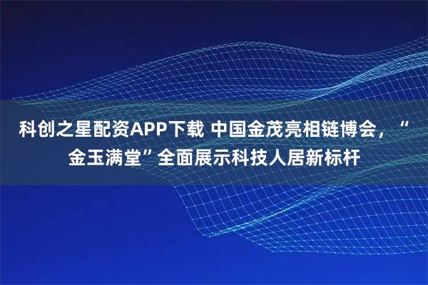 科创之星配资APP下载 中国金茂亮相链博会，“金玉满堂”全面展示科技人居新标杆