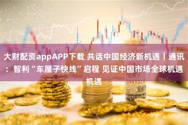 大财配资appAPP下载 共话中国经济新机遇|通讯:智利“车厘子快线”启程 见证中国市场全球机遇