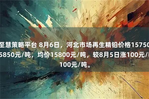 至慧策略平台 8月6日，河北市场再生精铅价格15750-15850元/吨，均价15800元/吨，较8月5日涨100元/吨。