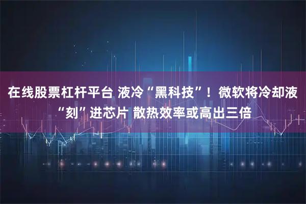 在线股票杠杆平台 液冷“黑科技”！微软将冷却液“刻”进芯片 散热效率或高出三倍