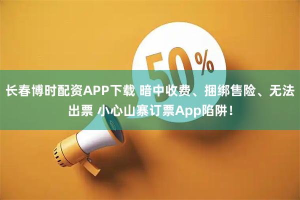 长春博时配资APP下载 暗中收费、捆绑售险、无法出票 小心山寨订票App陷阱!