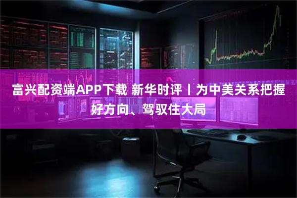 富兴配资端APP下载 新华时评丨为中美关系把握好方向、驾驭住大局