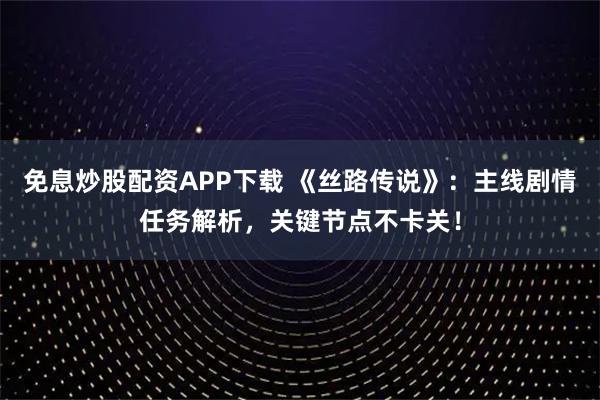 免息炒股配资APP下载 《丝路传说》：主线剧情任务解析，关键节点不卡关！