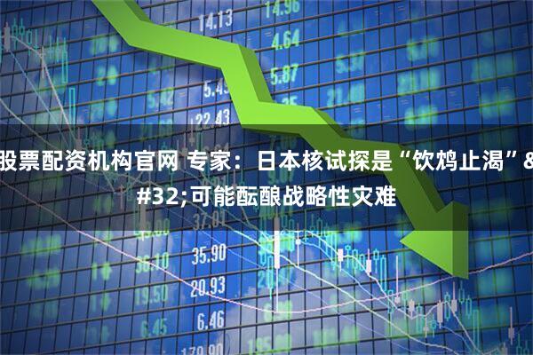 股票配资机构官网 专家：日本核试探是“饮鸩止渴” 可能酝酿战略性灾难