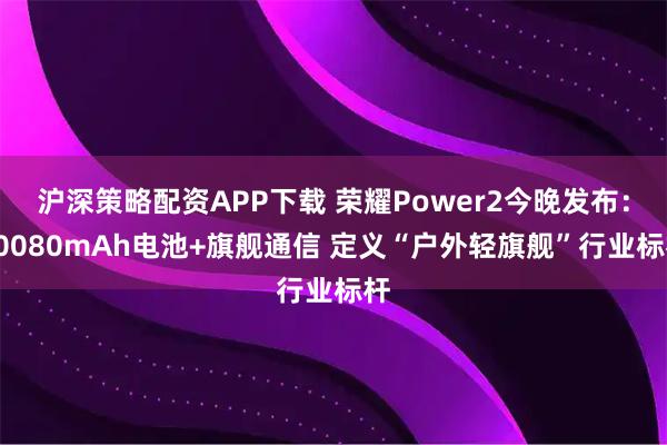 沪深策略配资APP下载 荣耀Power2今晚发布：10080mAh电池+旗舰通信 定义“户外轻旗舰”行业标杆