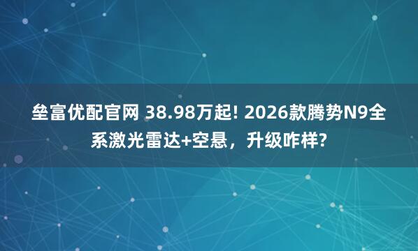 垒富优配官网 38.98万起! 2026款腾势N9全系激光雷达+空悬，升级咋样?