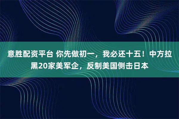 意胜配资平台 你先做初一，我必还十五！中方拉黑20家美军企，反制美国侧击日本