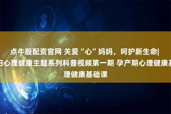 点牛股配资官网 关爱“心”妈妈，呵护新生命| 孕产妇心理健康主题系列科普视频第一期 孕产期心理健康基础课