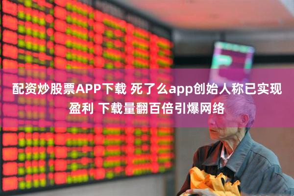 配资炒股票APP下载 死了么app创始人称已实现盈利 下载量翻百倍引爆网络