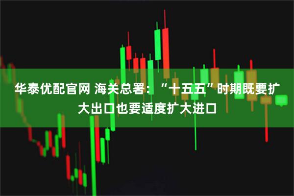 华泰优配官网 海关总署:“十五五”时期既要扩大出口也要适度扩大进口