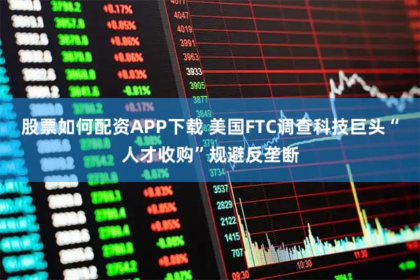股票如何配资APP下载 美国FTC调查科技巨头“人才收购”规避反垄断