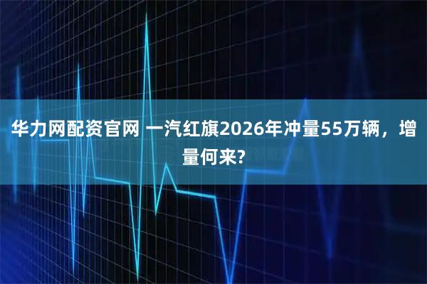 华力网配资官网 一汽红旗2026年冲量55万辆，增量何来?