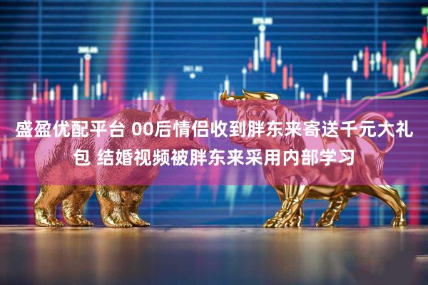盛盈优配平台 00后情侣收到胖东来寄送千元大礼包 结婚视频被胖东来采用内部学习