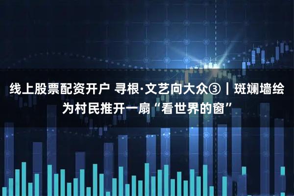 线上股票配资开户 寻根·文艺向大众③｜斑斓墙绘为村民推开一扇“看世界的窗”