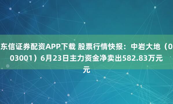 东信证券配资APP下载 股票行情快报：中岩大地（003001）6月23日主力资金净卖出582.83万元