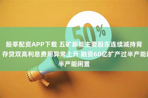 股莘配资APP下载 五矿新能主要股东连续减持背后：存贷双高利息费用异常上升 融资60亿扩产过半产能闲置
