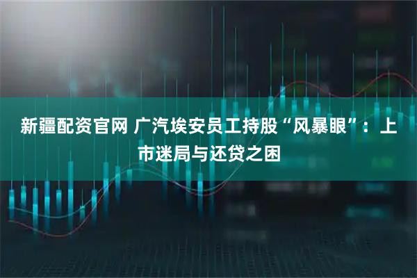 新疆配资官网 广汽埃安员工持股“风暴眼”：上市迷局与还贷之困