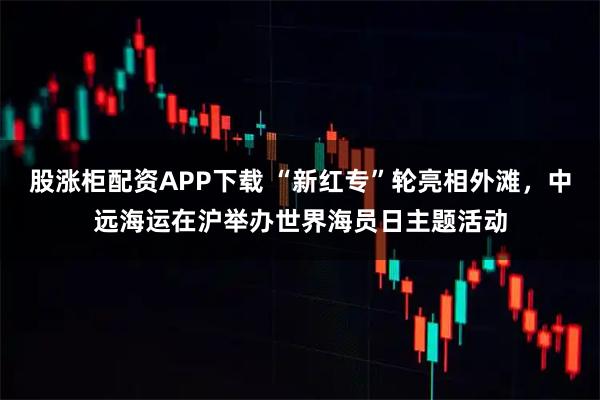股涨柜配资APP下载 “新红专”轮亮相外滩，中远海运在沪举办世界海员日主题活动