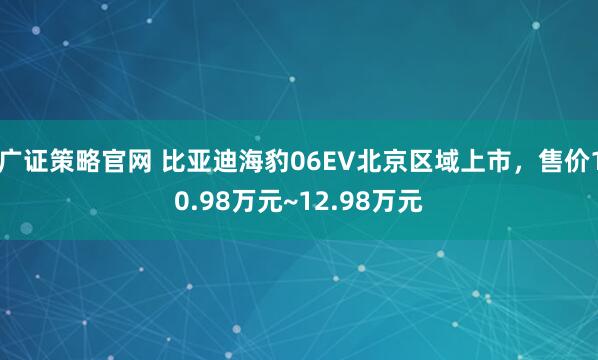 广证策略官网 比亚迪海豹06EV北京区域上市，售价10.98万元~12.98万元