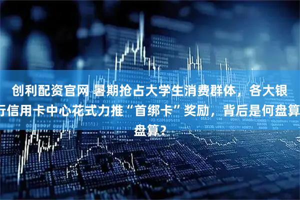创利配资官网 暑期抢占大学生消费群体，各大银行信用卡中心花式力推“首绑卡”奖励，背后是何盘算？