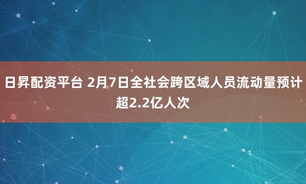 日昇配资平台 2月7日全社会跨区域人员流动量预计超2.2亿人次