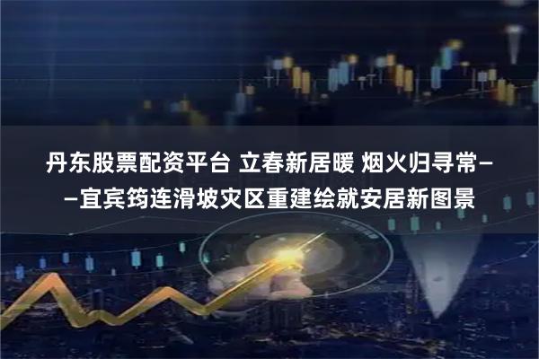 丹东股票配资平台 立春新居暖 烟火归寻常——宜宾筠连滑坡灾区重建绘就安居新图景