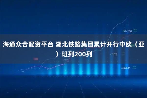 海通众合配资平台 湖北铁路集团累计开行中欧（亚）班列200列