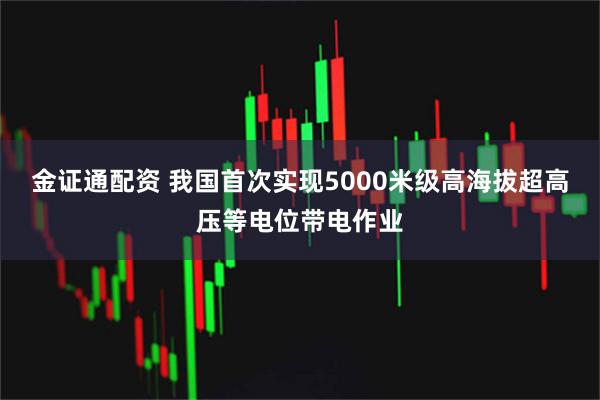 金证通配资 我国首次实现5000米级高海拔超高压等电位带电作业