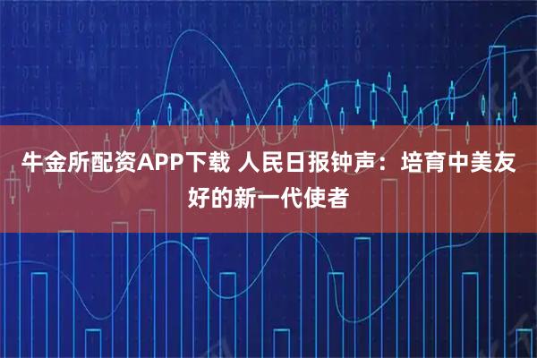 牛金所配资APP下载 人民日报钟声：培育中美友好的新一代使者