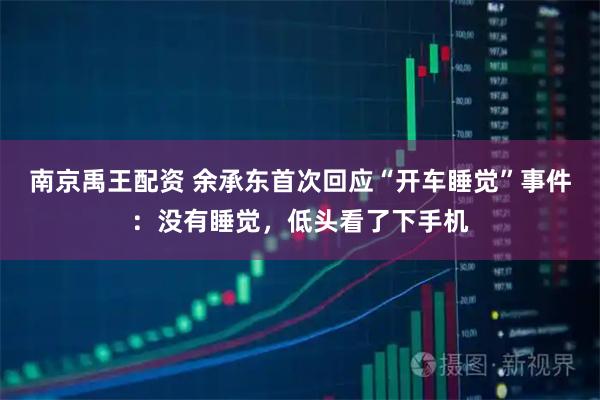 南京禹王配资 余承东首次回应“开车睡觉”事件：没有睡觉，低头看了下手机