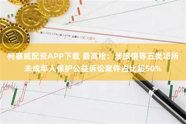 柯塞威配资APP下载 最高检：涉旅馆等五类场所未成年人保护公益诉讼案件占比超50%