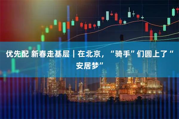 优先配 新春走基层｜在北京，“骑手”们圆上了“安居梦”