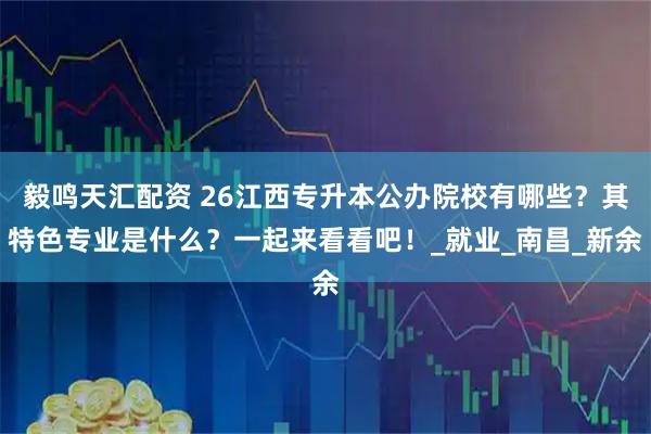 毅鸣天汇配资 26江西专升本公办院校有哪些？其特色专业是什么？一起来看看吧！_就业_南昌_新余