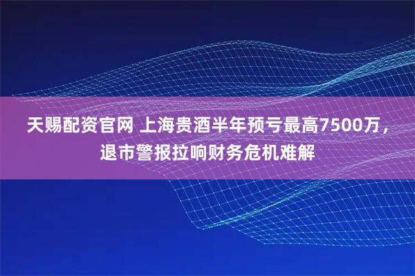 天赐配资官网 上海贵酒半年预亏最高7500万，退市警报拉响财务危机难解