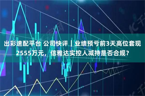 出彩速配平台 公司快评︱业绩预亏前3天高位套现2555万元，信雅达实控人减持是否合规？