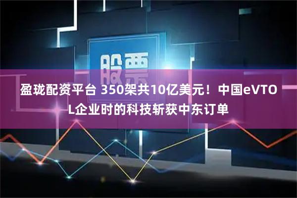 盈珑配资平台 350架共10亿美元！中国eVTOL企业时的科技斩获中东订单