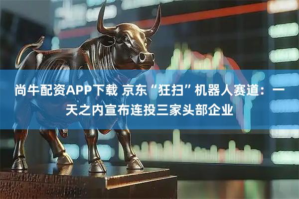 尚牛配资APP下载 京东“狂扫”机器人赛道：一天之内宣布连投三家头部企业
