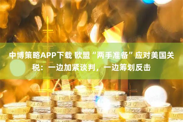 中博策略APP下载 欧盟“两手准备”应对美国关税：一边加紧谈判，一边筹划反击