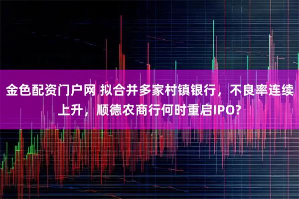 金色配资门户网 拟合并多家村镇银行，不良率连续上升，顺德农商行何时重启IPO?
