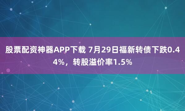 股票配资神器APP下载 7月29日福新转债下跌0.44%，转股溢价率1.5%